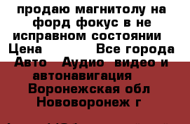 продаю магнитолу на форд-фокус в не исправном состоянии › Цена ­ 2 000 - Все города Авто » Аудио, видео и автонавигация   . Воронежская обл.,Нововоронеж г.